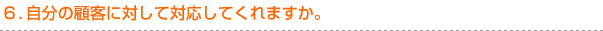 ６．自分の顧客に対して対応してくれますか。